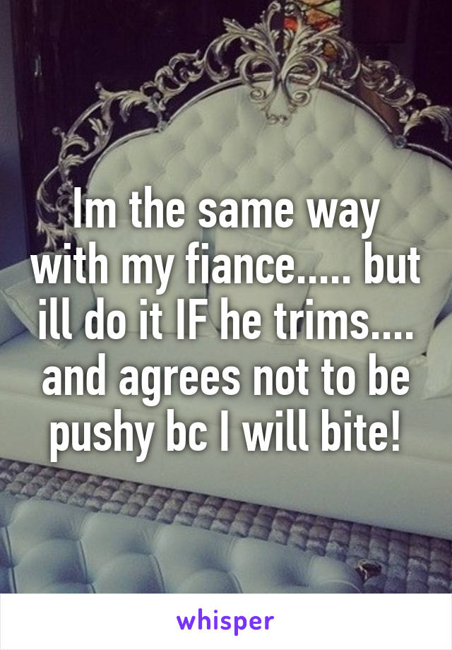 Im the same way with my fiance..... but ill do it IF he trims.... and agrees not to be pushy bc I will bite!