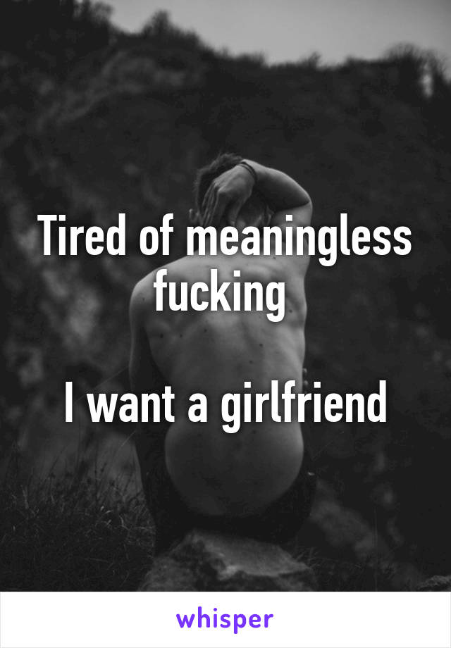 Tired of meaningless fucking 

I want a girlfriend
