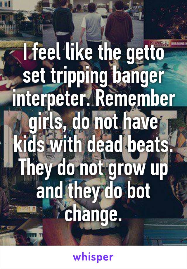 I feel like the getto set tripping banger interpeter. Remember girls, do not have kids with dead beats. They do not grow up and they do bot change.