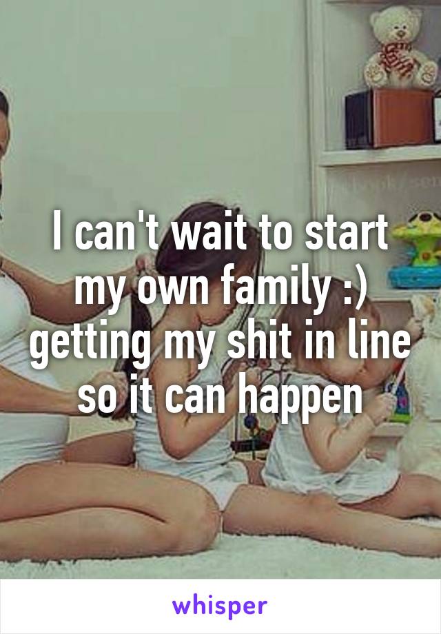 I can't wait to start my own family :) getting my shit in line so it can happen