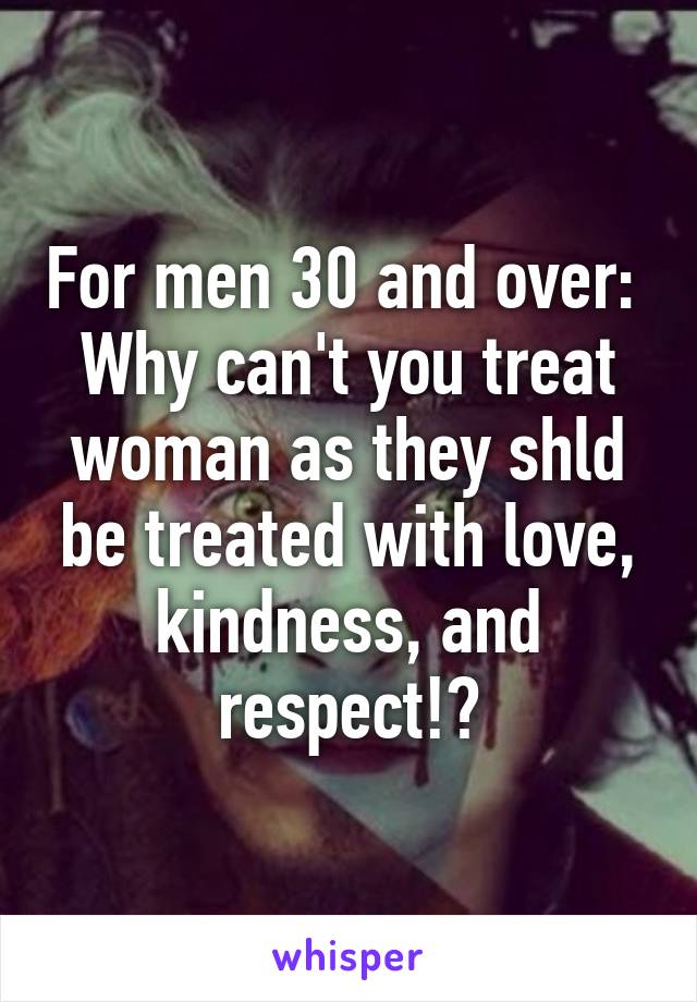 For men 30 and over: 
Why can't you treat woman as they shld be treated with love, kindness, and respect!?