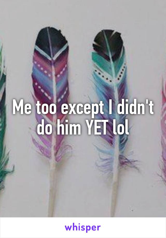 Me too except I didn't do him YET lol