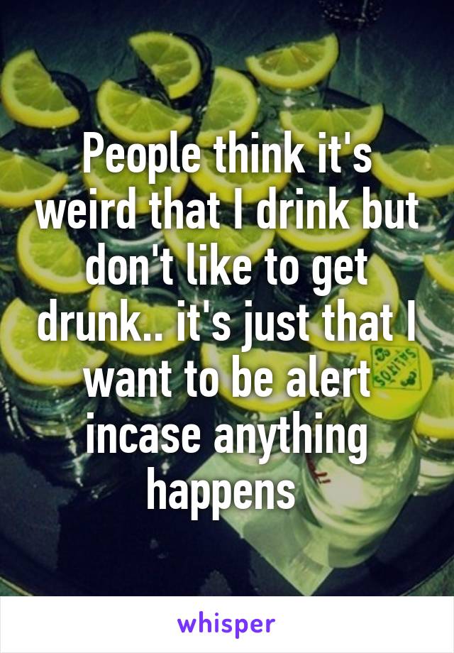 People think it's weird that I drink but don't like to get drunk.. it's just that I want to be alert incase anything happens 