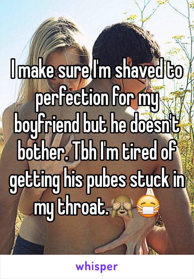 I make sure I'm shaved to perfection for my boyfriend but he doesn't bother. Tbh I'm tired of getting his pubes stuck in my throat.🙈😷 