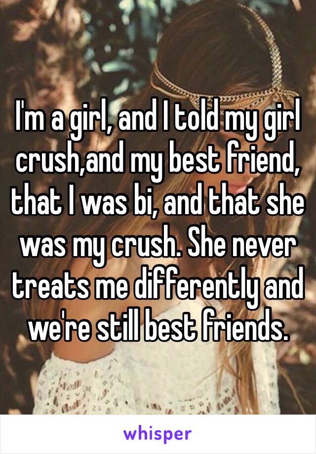I'm a girl, and I told my girl crush,and my best friend,  that I was bi, and that she was my crush. She never treats me differently and we're still best friends. 