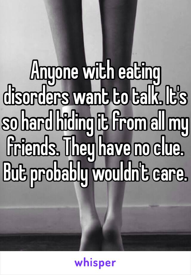 Anyone with eating disorders want to talk. It's so hard hiding it from all my friends. They have no clue. But probably wouldn't care. 