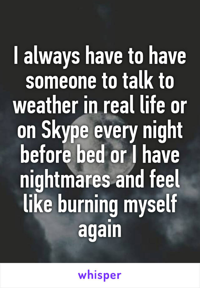 I always have to have someone to talk to weather in real life or on Skype every night before bed or I have nightmares and feel like burning myself again
