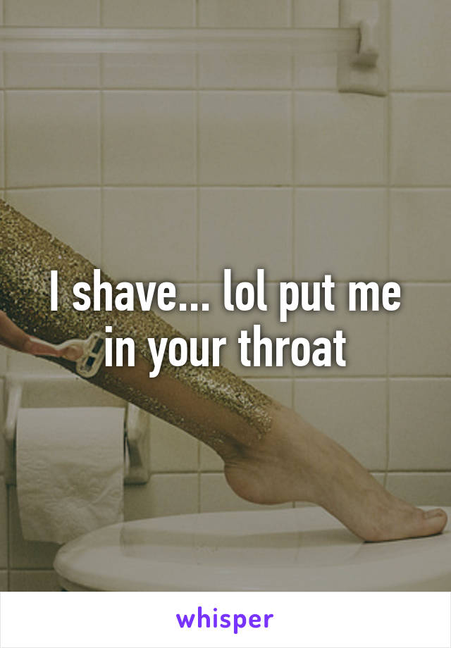 I shave... lol put me in your throat