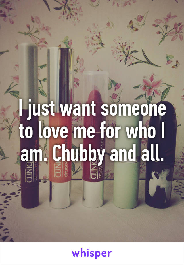 I just want someone to love me for who I am. Chubby and all.