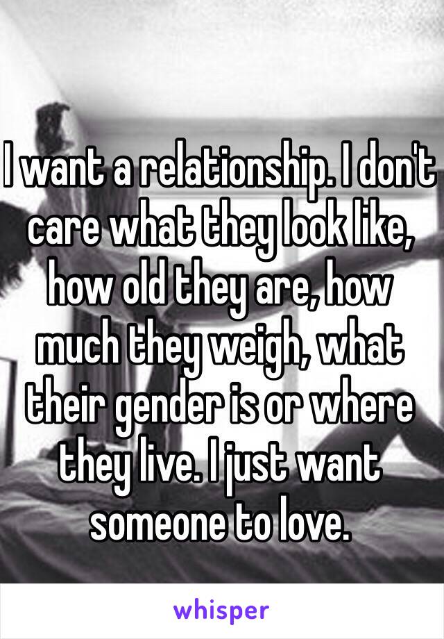 I want a relationship. I don't care what they look like, how old they are, how much they weigh, what their gender is or where they live. I just want someone to love. 