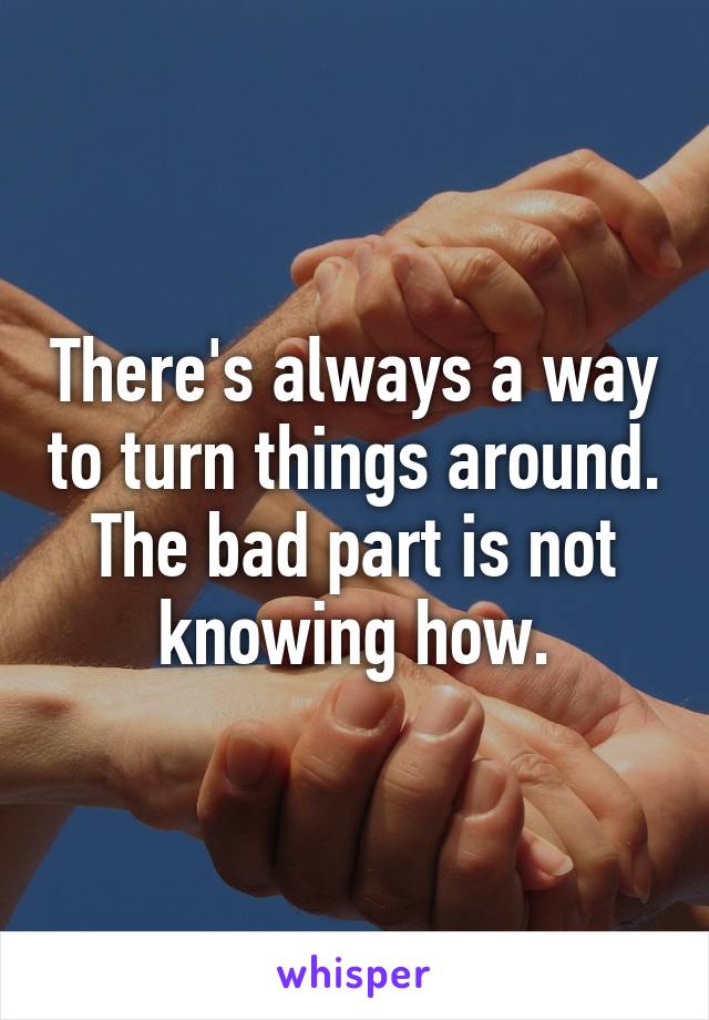 There's always a way to turn things around. The bad part is not knowing how.