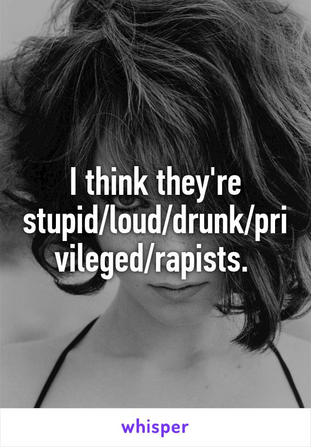 I think they're stupid/loud/drunk/privileged/rapists. 