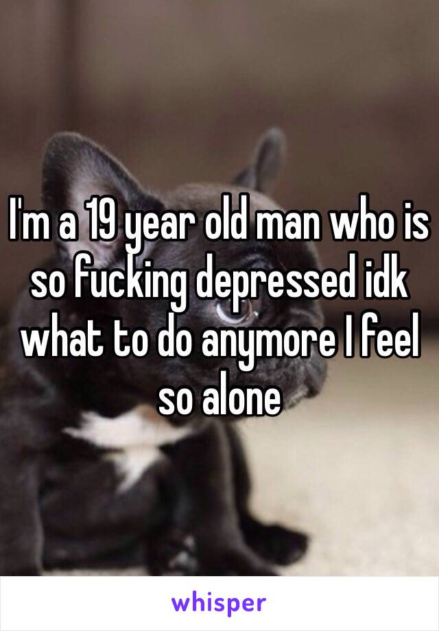 I'm a 19 year old man who is so fucking depressed idk what to do anymore I feel so alone 