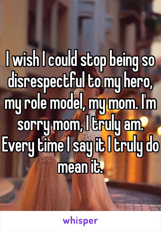I wish I could stop being so disrespectful to my hero, my role model, my mom. I'm sorry mom, I truly am. Every time I say it I truly do mean it. 