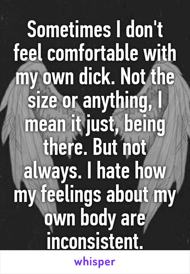Sometimes I don't feel comfortable with my own dick. Not the size or anything, I mean it just, being there. But not always. I hate how my feelings about my own body are inconsistent.
