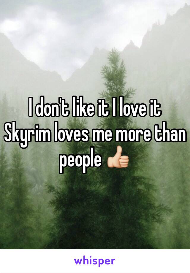 I don't like it I love it 
Skyrim loves me more than people 👍