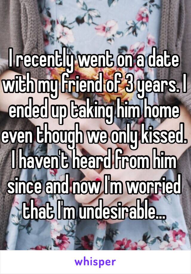 I recently went on a date with my friend of 3 years. I ended up taking him home even though we only kissed. I haven't heard from him since and now I'm worried that I'm undesirable... 