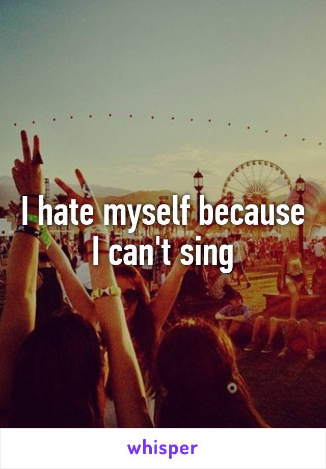 I hate myself because I can't sing