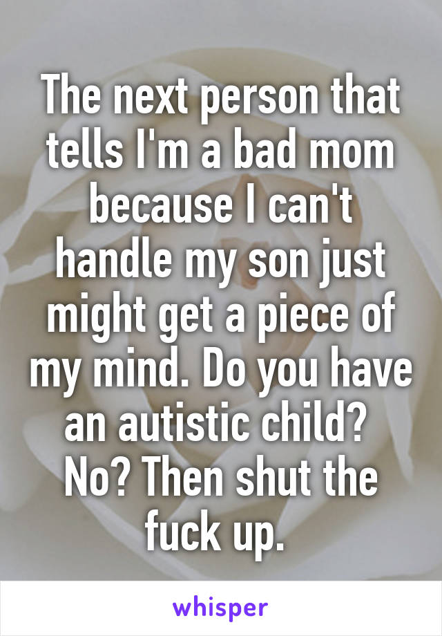 The next person that tells I'm a bad mom because I can't handle my son just might get a piece of my mind. Do you have an autistic child?  No? Then shut the fuck up. 