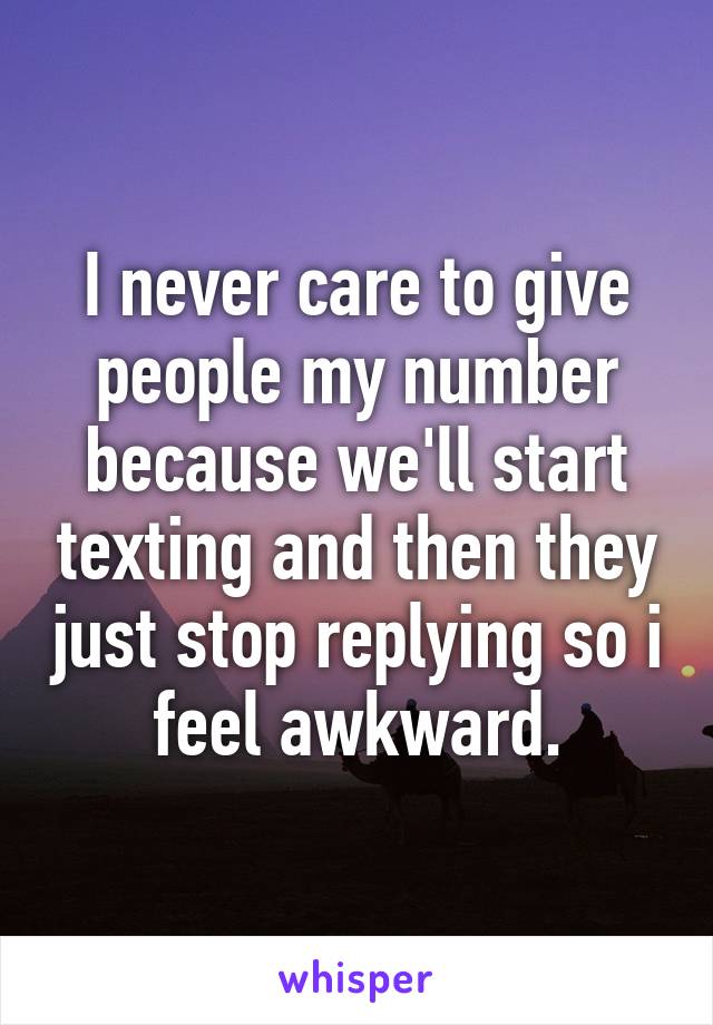 I never care to give people my number because we'll start texting and then they just stop replying so i feel awkward.