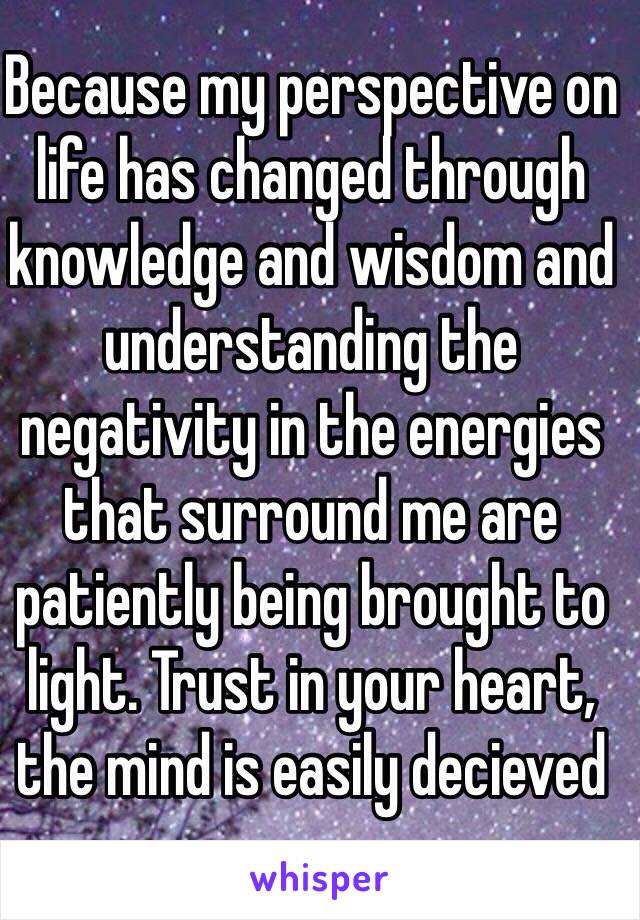 Because my perspective on life has changed through knowledge and wisdom and understanding the negativity in the energies that surround me are patiently being brought to light. Trust in your heart, the mind is easily decieved 