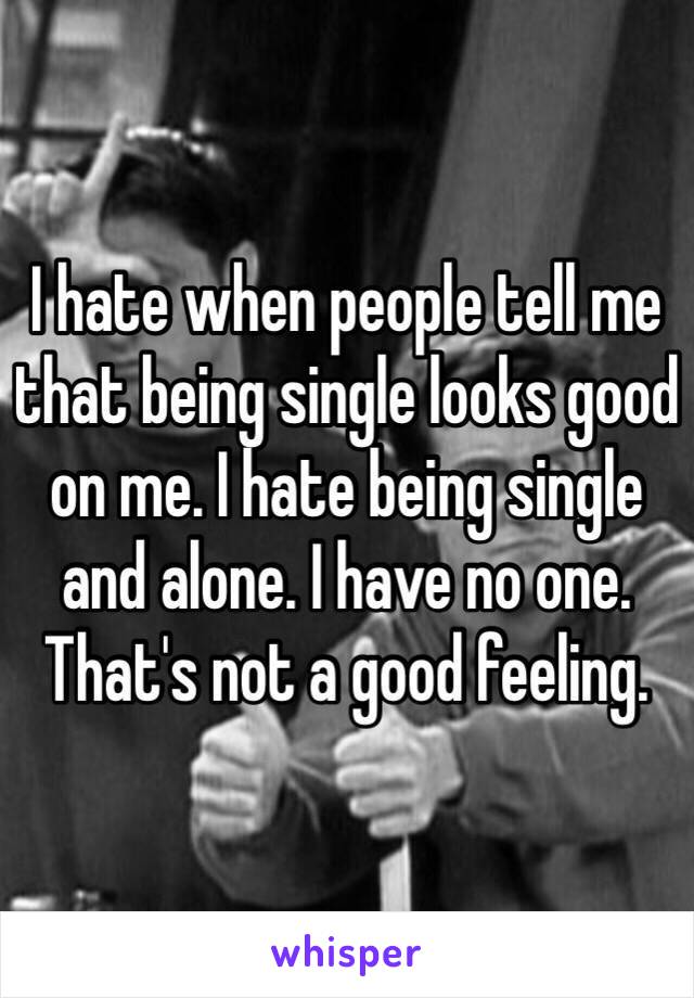 I hate when people tell me that being single looks good on me. I hate being single and alone. I have no one. That's not a good feeling. 