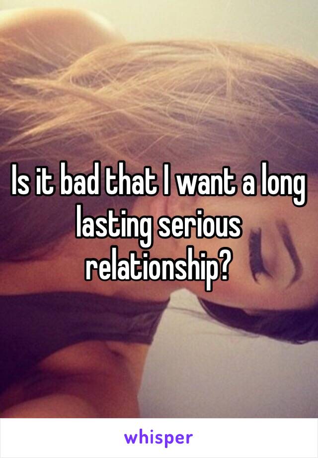 Is it bad that I want a long lasting serious relationship?