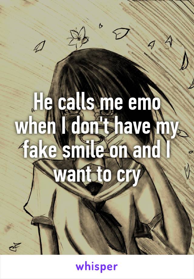He calls me emo when I don't have my fake smile on and I want to cry
