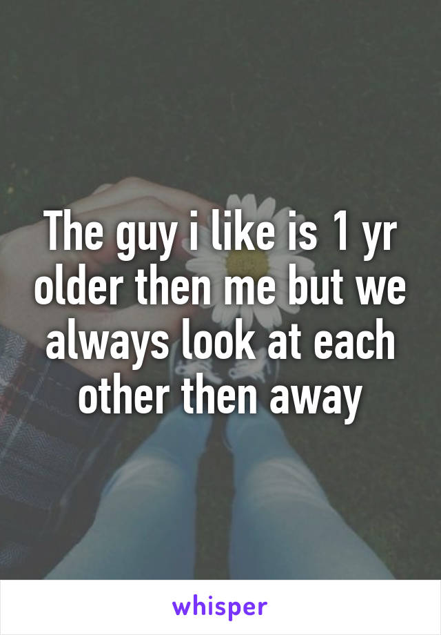 The guy i like is 1 yr older then me but we always look at each other then away