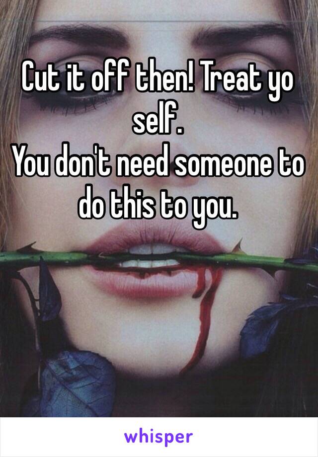Cut it off then! Treat yo self.
You don't need someone to do this to you.