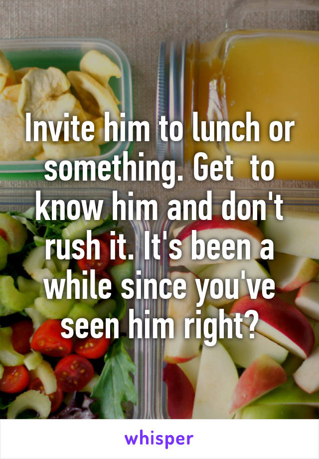 Invite him to lunch or something. Get  to know him and don't rush it. It's been a while since you've seen him right?
