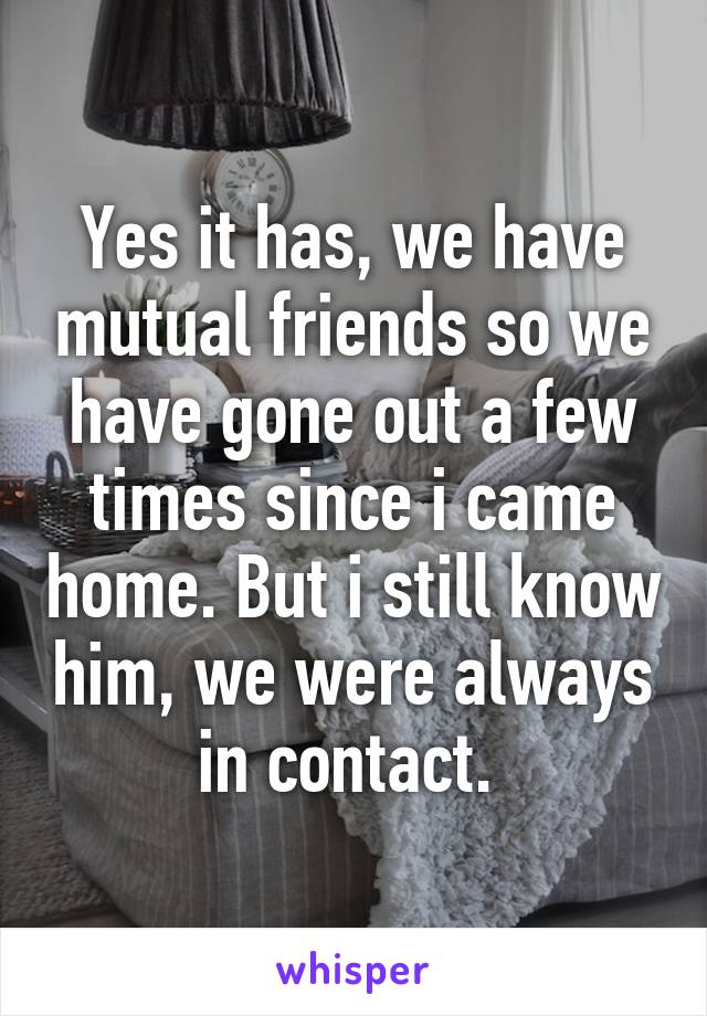 Yes it has, we have mutual friends so we have gone out a few times since i came home. But i still know him, we were always in contact. 