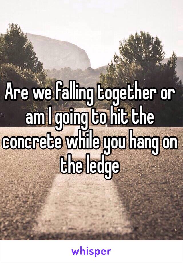 Are we falling together or am I going to hit the concrete while you hang on the ledge