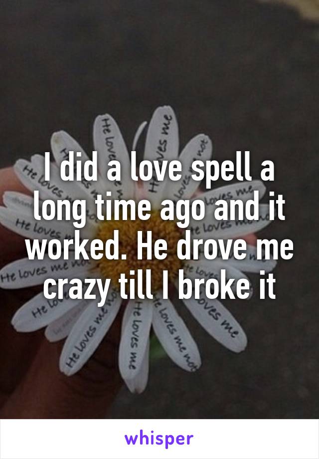 I did a love spell a long time ago and it worked. He drove me crazy till I broke it