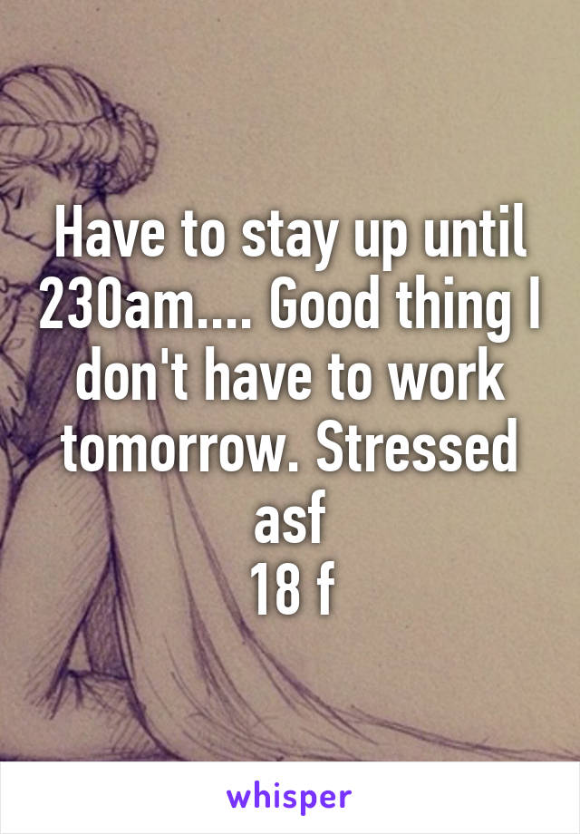 Have to stay up until 230am.... Good thing I don't have to work tomorrow. Stressed asf
18 f