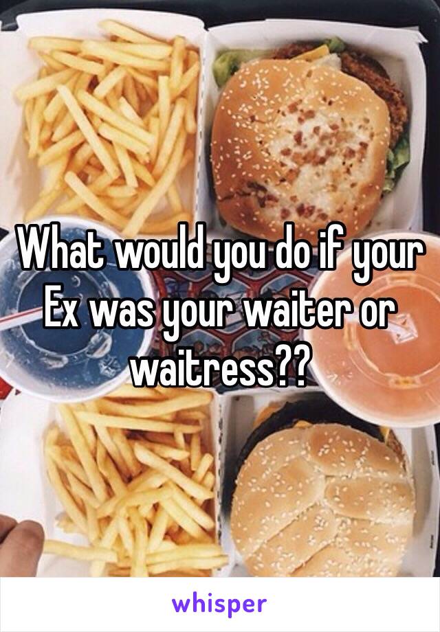 What would you do if your Ex was your waiter or waitress??