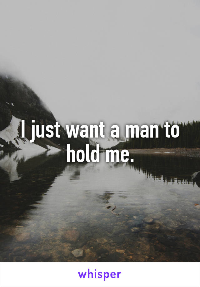 I just want a man to hold me.