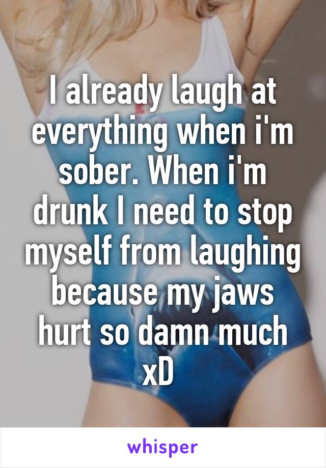 I already laugh at everything when i'm sober. When i'm drunk I need to stop myself from laughing because my jaws hurt so damn much xD 