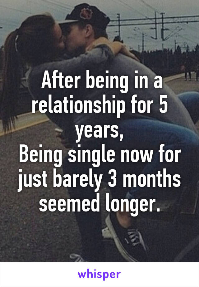  After being in a relationship for 5 years,
Being single now for just barely 3 months seemed longer.
