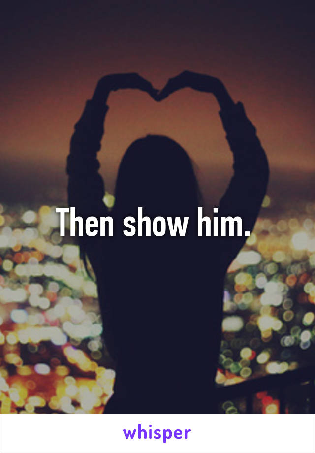 Then show him. 