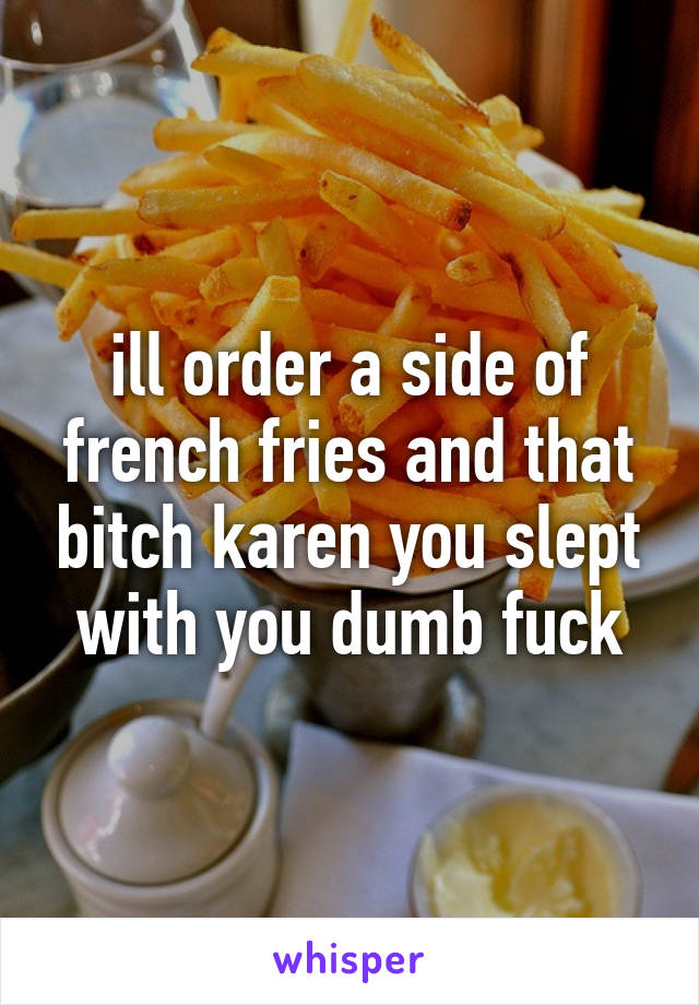 ill order a side of french fries and that bitch karen you slept with you dumb fuck