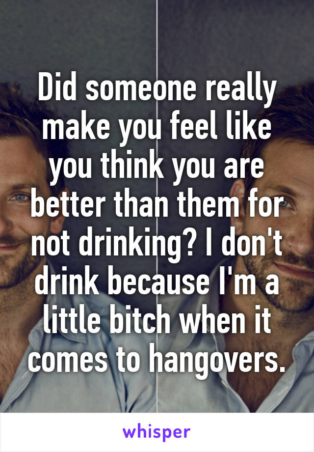 Did someone really make you feel like you think you are better than them for not drinking? I don't drink because I'm a little bitch when it comes to hangovers.