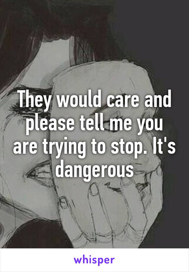They would care and please tell me you are trying to stop. It's dangerous