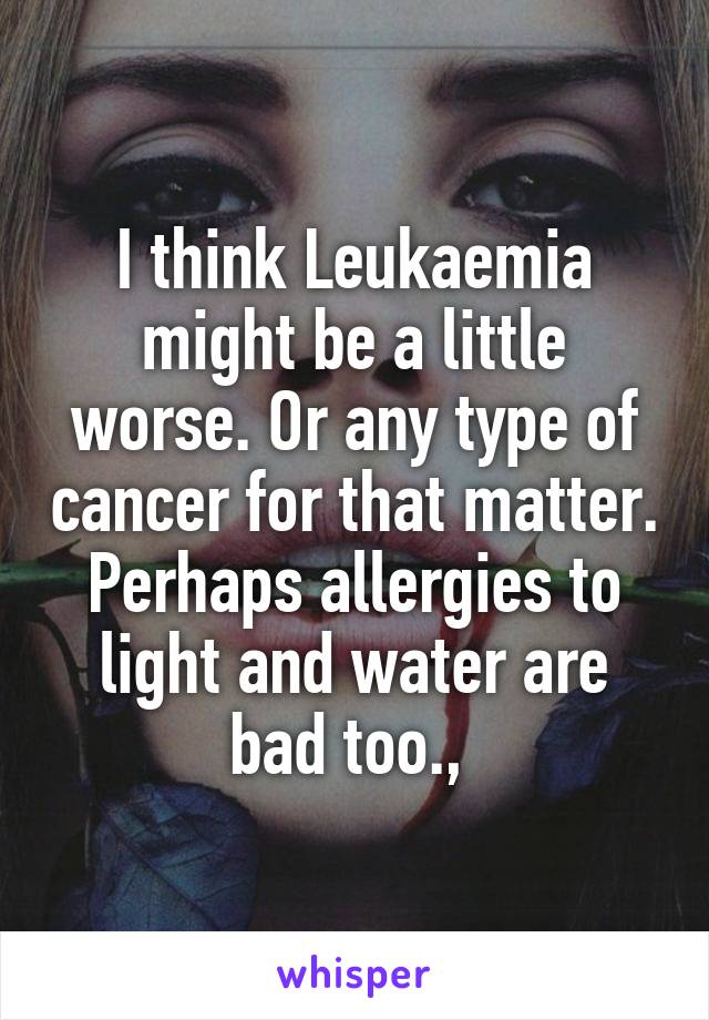I think Leukaemia might be a little worse. Or any type of cancer for that matter. Perhaps allergies to light and water are bad too., 