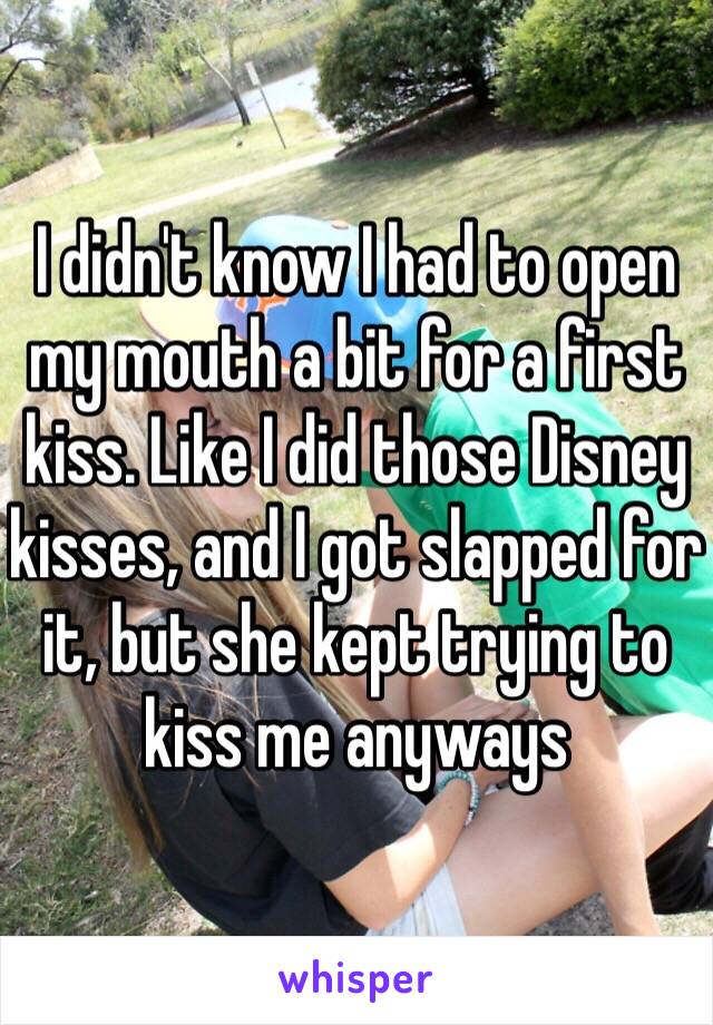 I didn't know I had to open my mouth a bit for a first kiss. Like I did those Disney kisses, and I got slapped for it, but she kept trying to kiss me anyways 
