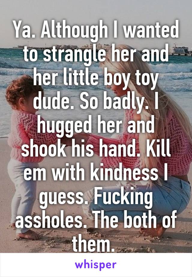 Ya. Although I wanted to strangle her and her little boy toy dude. So badly. I hugged her and shook his hand. Kill em with kindness I guess. Fucking assholes. The both of them. 