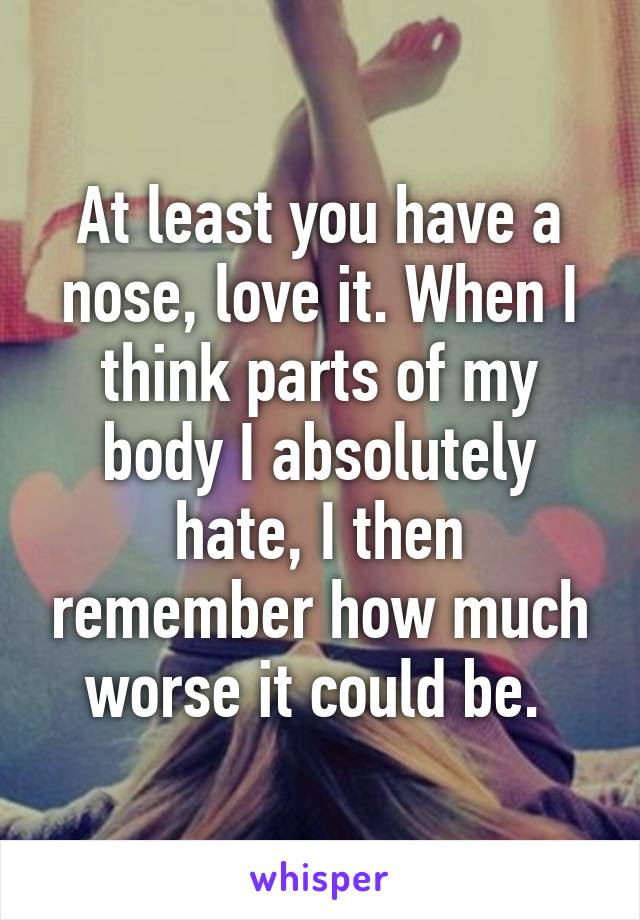 At least you have a nose, love it. When I think parts of my body I absolutely hate, I then remember how much worse it could be. 