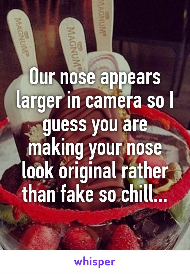 Our nose appears larger in camera so I guess you are making your nose look original rather than fake so chill...
