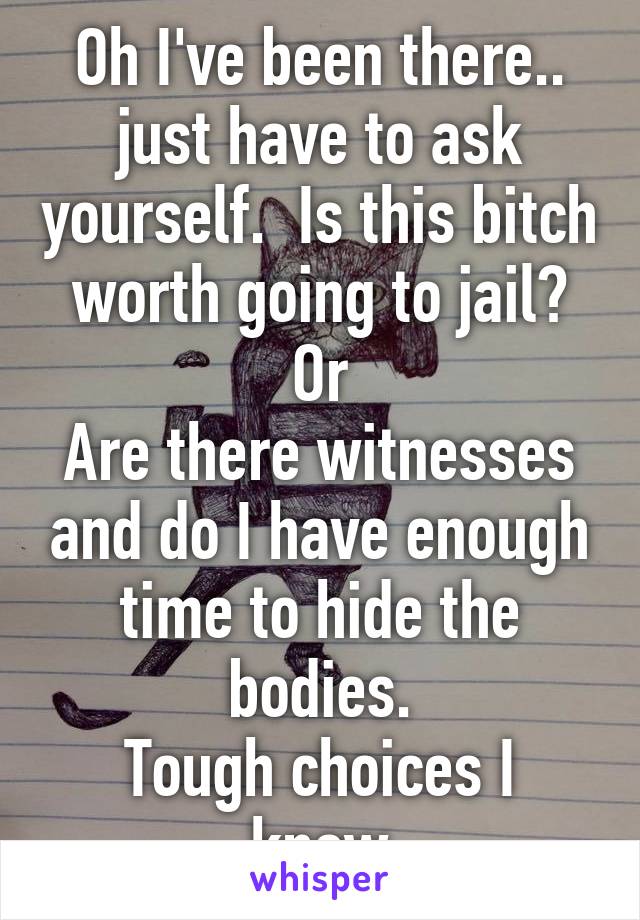 Oh I've been there.. just have to ask yourself.  Is this bitch worth going to jail?
Or
Are there witnesses and do I have enough time to hide the bodies.
Tough choices I know