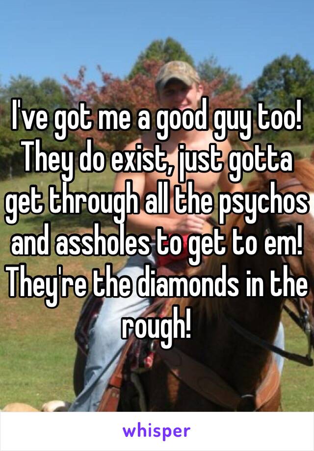 I've got me a good guy too! They do exist, just gotta get through all the psychos and assholes to get to em! They're the diamonds in the rough! 